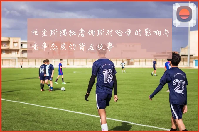 帕金斯揭秘詹姆斯对哈登的影响与竞争态度的背后故事