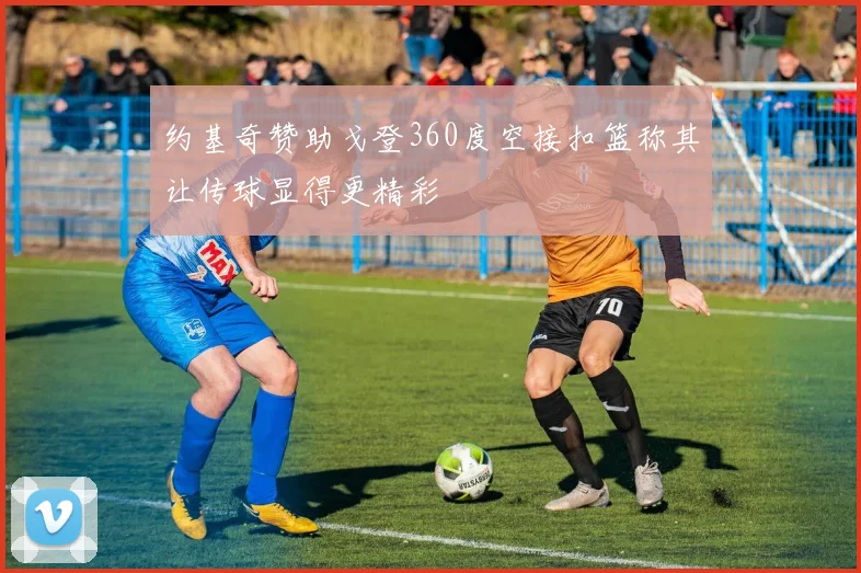 约基奇赞助戈登360度空接扣篮称其让传球显得更精彩