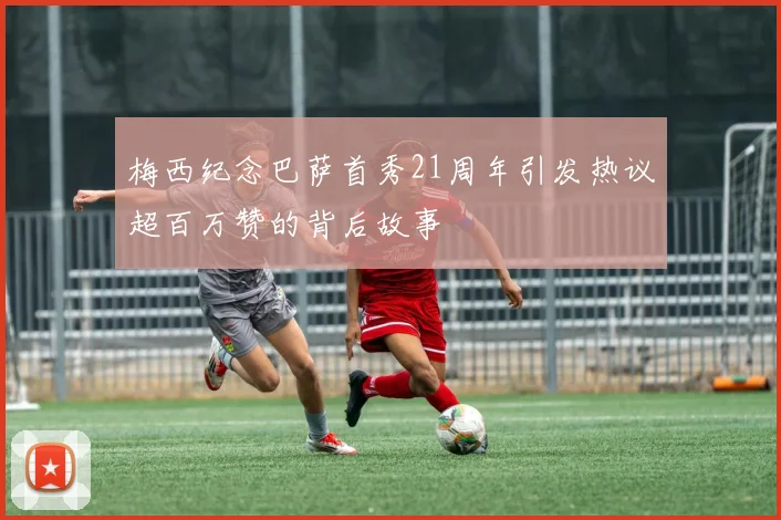梅西纪念巴萨首秀21周年引发热议超百万赞的背后故事