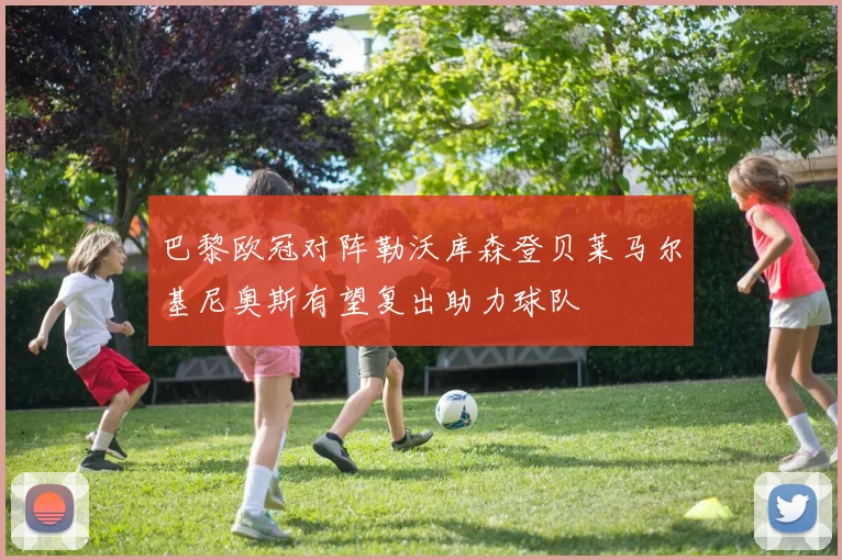 巴黎欧冠对阵勒沃库森登贝莱马尔基尼奥斯有望复出助力球队