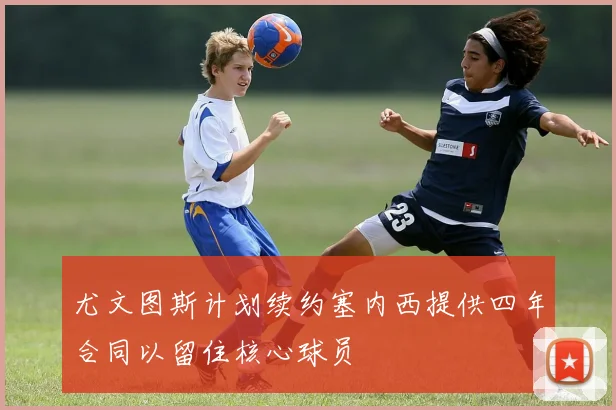 尤文图斯计划续约塞内西提供四年合同以留住核心球员