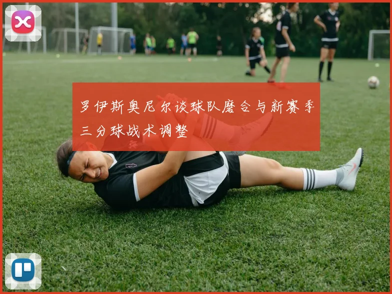 罗伊斯奥尼尔谈球队磨合与新赛季三分球战术调整