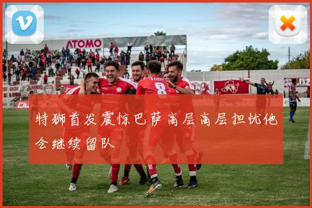 特狮首发震惊巴萨高层高层担忧他会继续留队