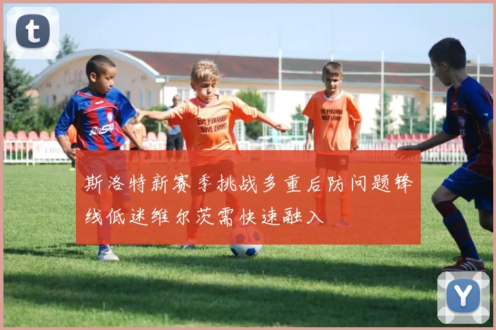 斯洛特新赛季挑战多重后防问题锋线低迷维尔茨需快速融入