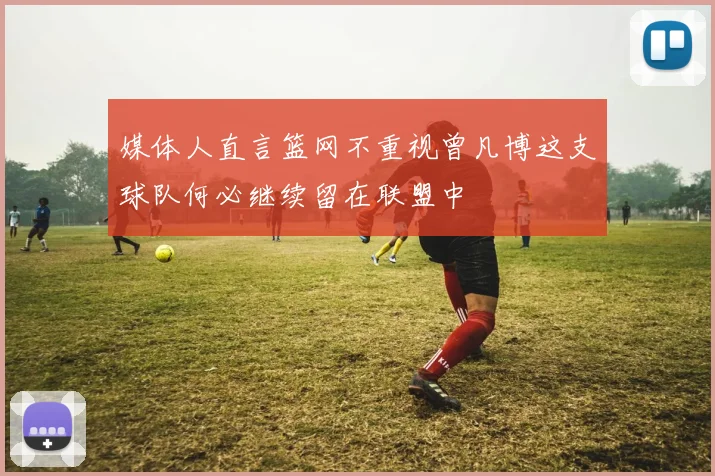 媒体人直言篮网不重视曾凡博这支球队何必继续留在联盟中