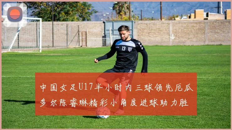 中国女足U17半小时内三球领先厄瓜多尔陈睿琳精彩小角度进球助力胜利