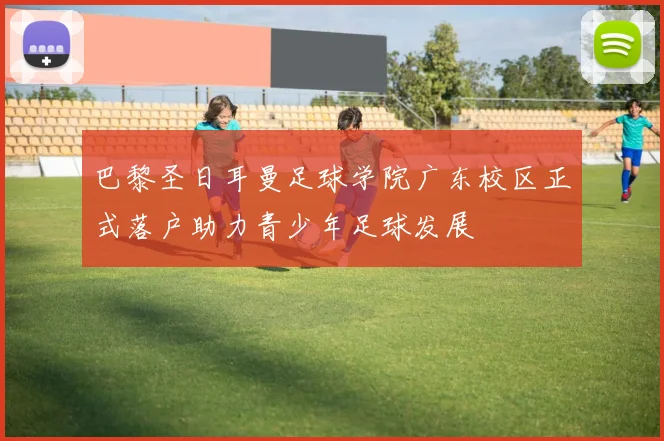 巴黎圣日耳曼足球学院广东校区正式落户助力青少年足球发展