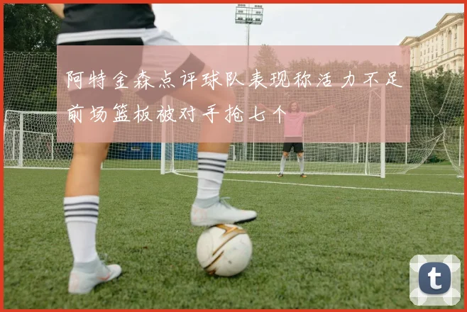 阿特金森点评球队表现称活力不足前场篮板被对手抢七个