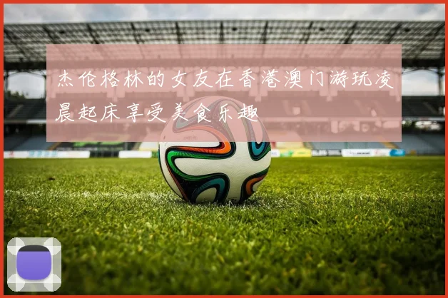 杰伦格林的女友在香港澳门游玩凌晨起床享受美食乐趣