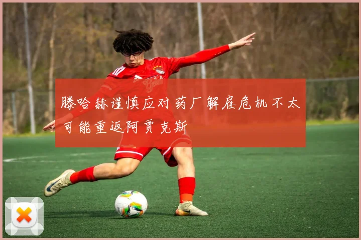 滕哈赫谨慎应对药厂解雇危机不太可能重返阿贾克斯