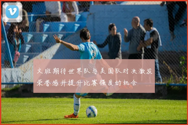 文班期待世界队与美国队对决激发荣誉感并提升比赛强度的机会