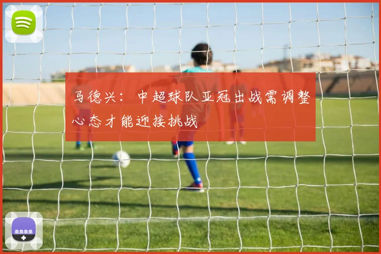 马德兴：中超球队亚冠出战需调整心态才能迎接挑战