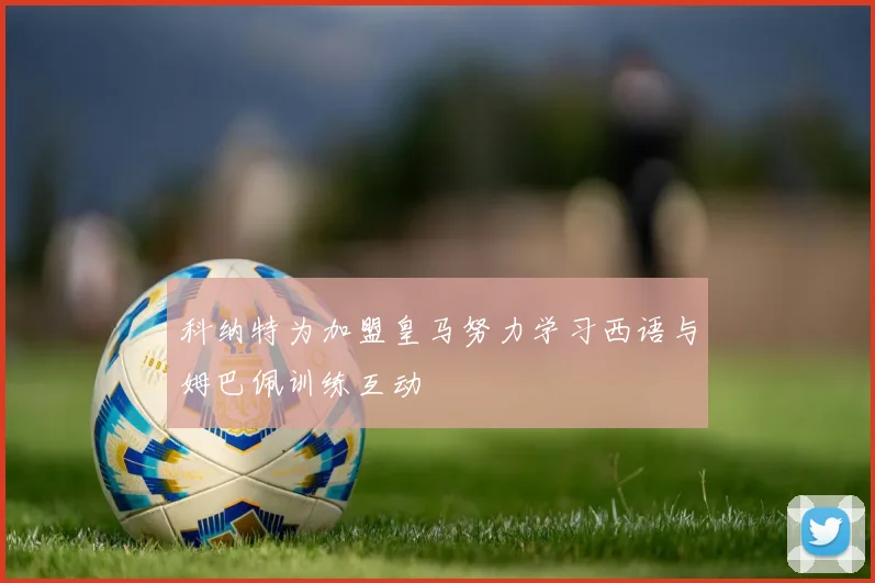 科纳特为加盟皇马努力学习西语与姆巴佩训练互动