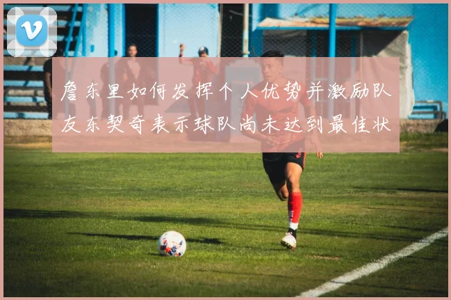 詹东里如何发挥个人优势并激励队友东契奇表示球队尚未达到最佳状态